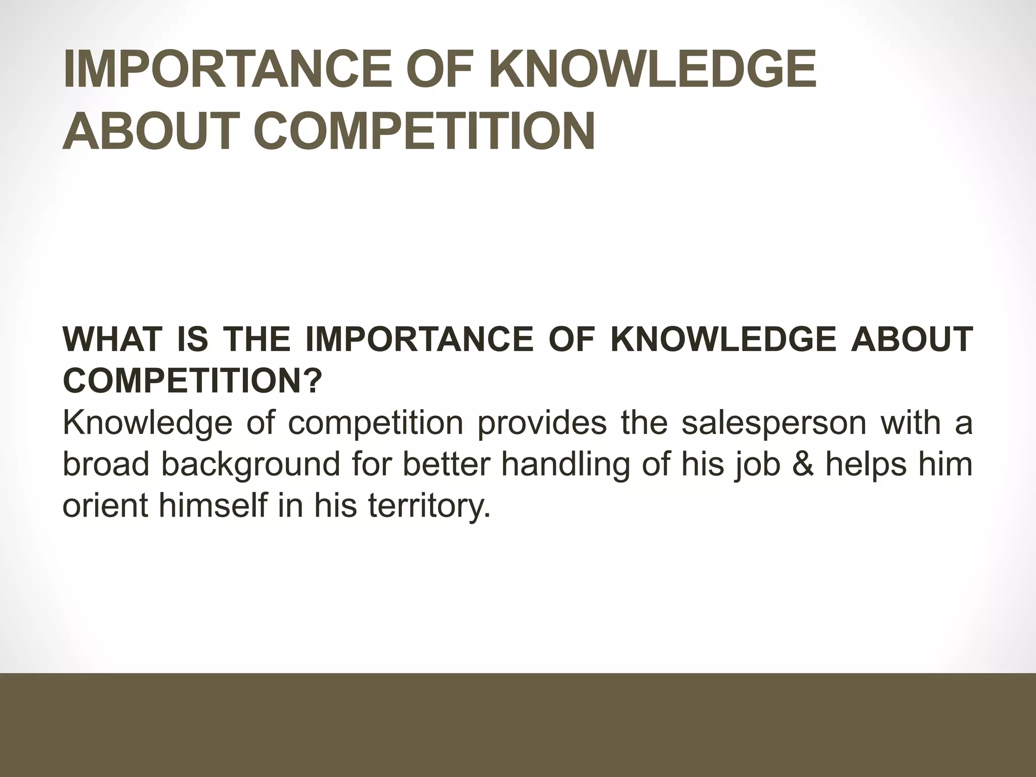 IMPORTANCE OF KNOWLEDGE
ABOUT COMPETITION
WHAT IS THE IMPORTANCE OF KNOWLEDGE ABOUT
COMPETITION?
Knowledge of competition provides the salesperson with a
broad background for better handling of his job & helps him
orient himself in his territory.
 