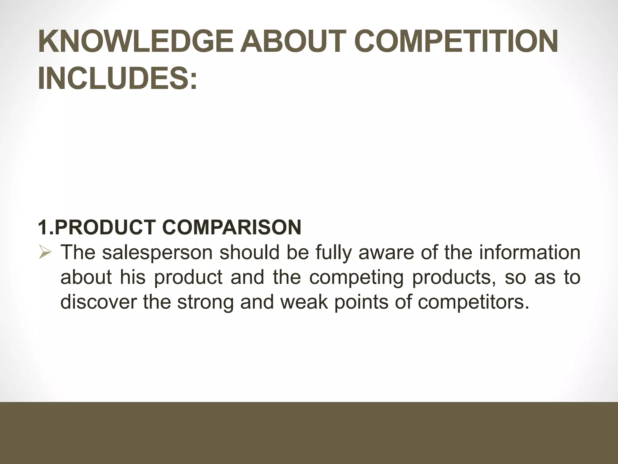 KNOWLEDGE ABOUT COMPETITION
INCLUDES:
1.PRODUCT COMPARISON
 The salesperson should be fully aware of the information
about his product and the competing products, so as to
discover the strong and weak points of competitors.
 