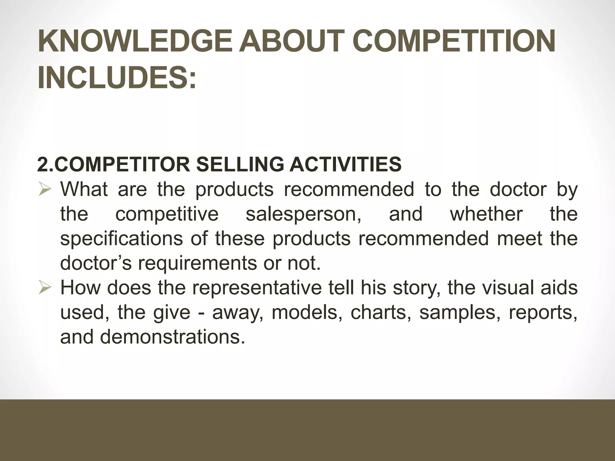 KNOWLEDGE ABOUT COMPETITION
INCLUDES:
2.COMPETITOR SELLING ACTIVITIES
 What are the products recommended to the doctor by
the competitive salesperson, and whether the
specifications of these products recommended meet the
doctor’s requirements or not.
 How does the representative tell his story, the visual aids
used, the give - away, models, charts, samples, reports,
and demonstrations.
 