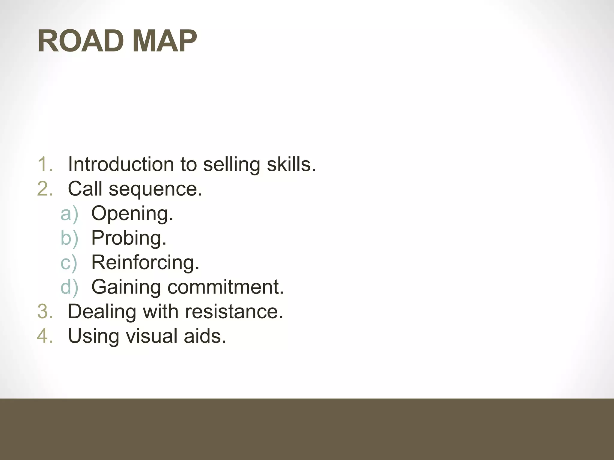 ROAD MAP
1. Introduction to selling skills.
2. Call sequence.
a) Opening.
b) Probing.
c) Reinforcing.
d) Gaining commitment.
3. Dealing with resistance.
4. Using visual aids.
 