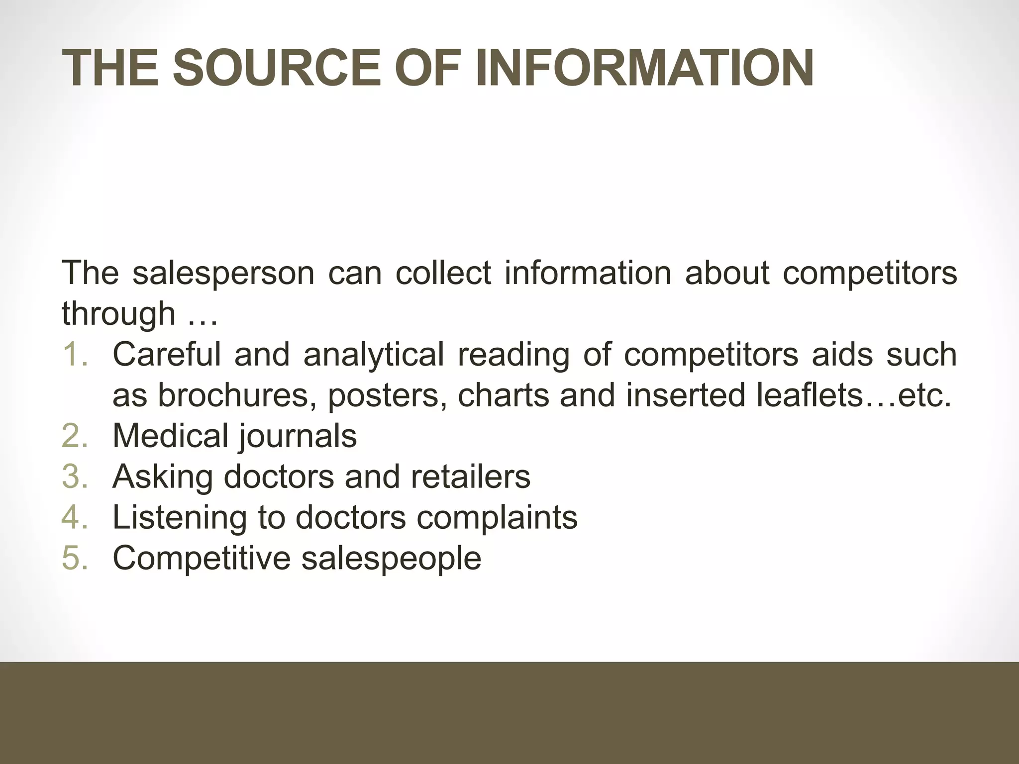 THE SOURCE OF INFORMATION
The salesperson can collect information about competitors
through …
1. Careful and analytical reading of competitors aids such
as brochures, posters, charts and inserted leaflets…etc.
2. Medical journals
3. Asking doctors and retailers
4. Listening to doctors complaints
5. Competitive salespeople
 
