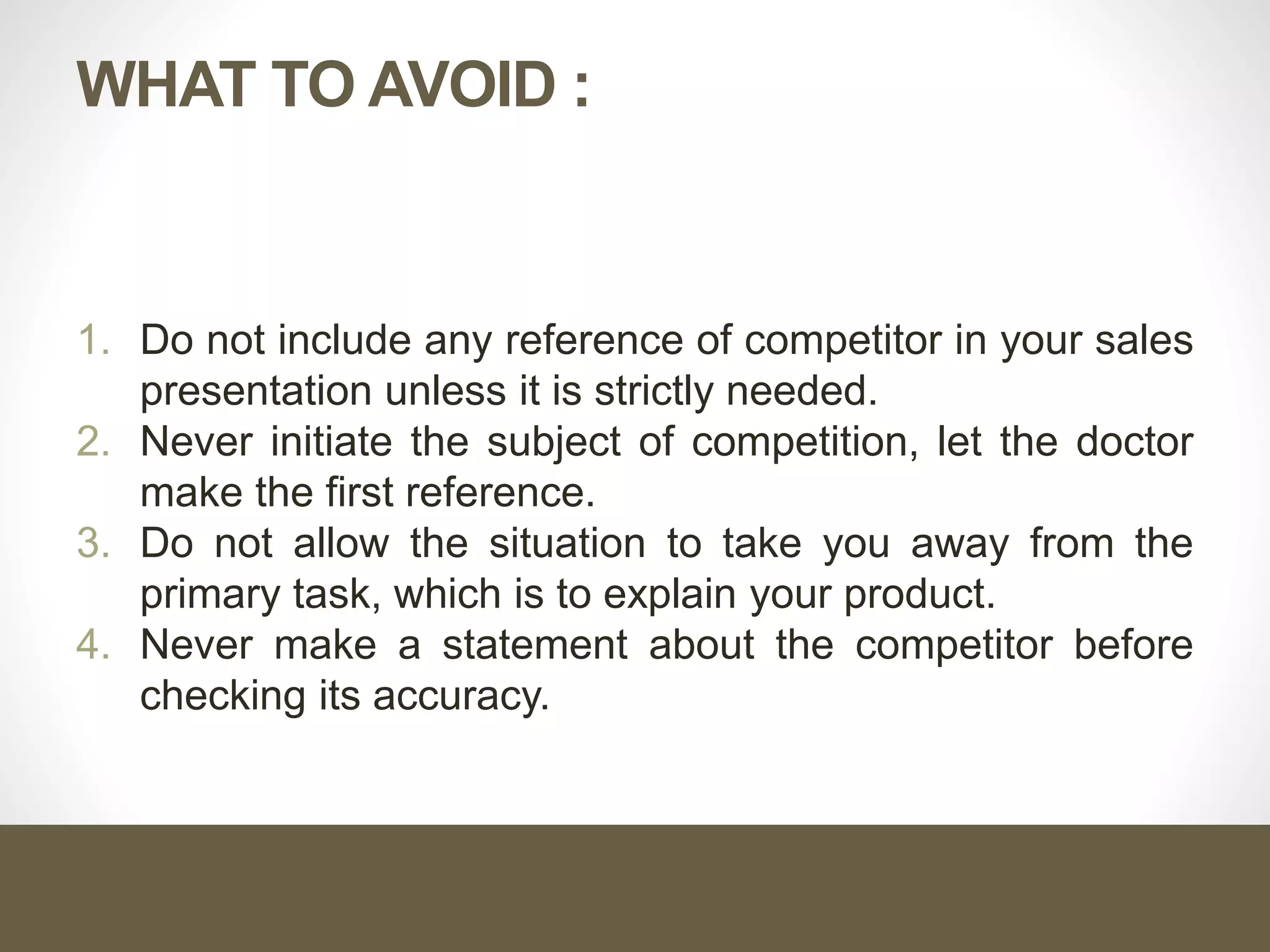 WHAT TO AVOID :
1. Do not include any reference of competitor in your sales
presentation unless it is strictly needed.
2. Never initiate the subject of competition, let the doctor
make the first reference.
3. Do not allow the situation to take you away from the
primary task, which is to explain your product.
4. Never make a statement about the competitor before
checking its accuracy.
 