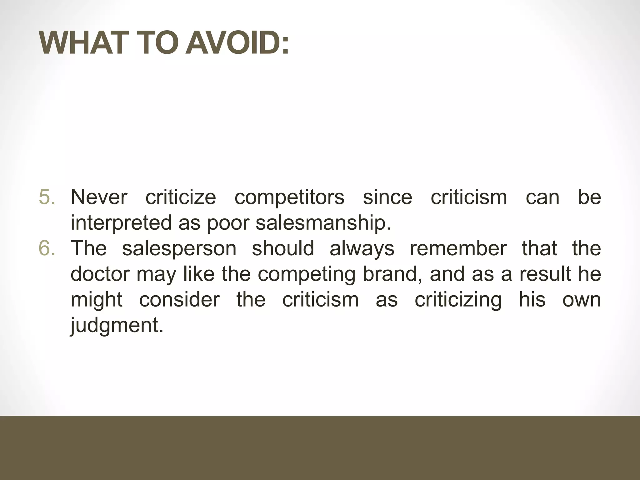 WHAT TO AVOID:
5. Never criticize competitors since criticism can be
interpreted as poor salesmanship.
6. The salesperson should always remember that the
doctor may like the competing brand, and as a result he
might consider the criticism as criticizing his own
judgment.
 