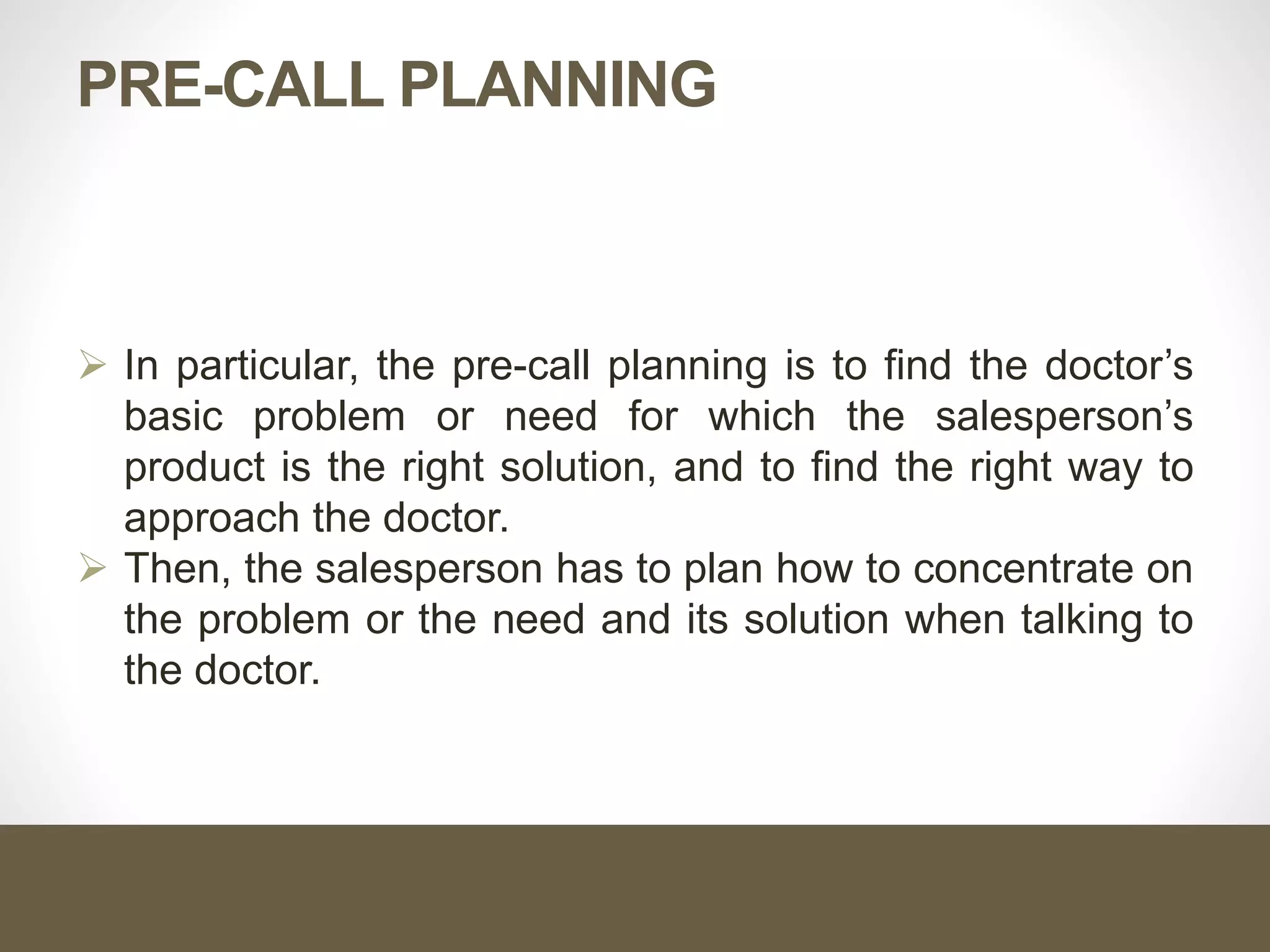 PRE-CALL PLANNING
 In particular, the pre-call planning is to find the doctor’s
basic problem or need for which the salesperson’s
product is the right solution, and to find the right way to
approach the doctor.
 Then, the salesperson has to plan how to concentrate on
the problem or the need and its solution when talking to
the doctor.
 