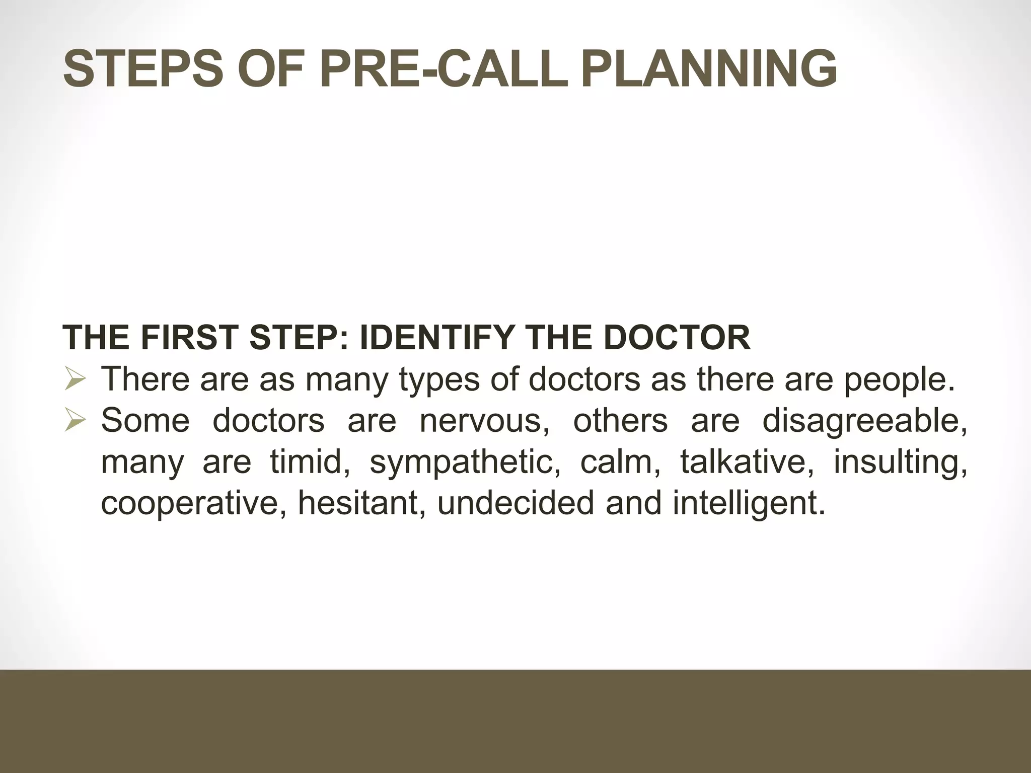 STEPS OF PRE-CALL PLANNING
THE FIRST STEP: IDENTIFY THE DOCTOR
 There are as many types of doctors as there are people.
 Some doctors are nervous, others are disagreeable,
many are timid, sympathetic, calm, talkative, insulting,
cooperative, hesitant, undecided and intelligent.
 