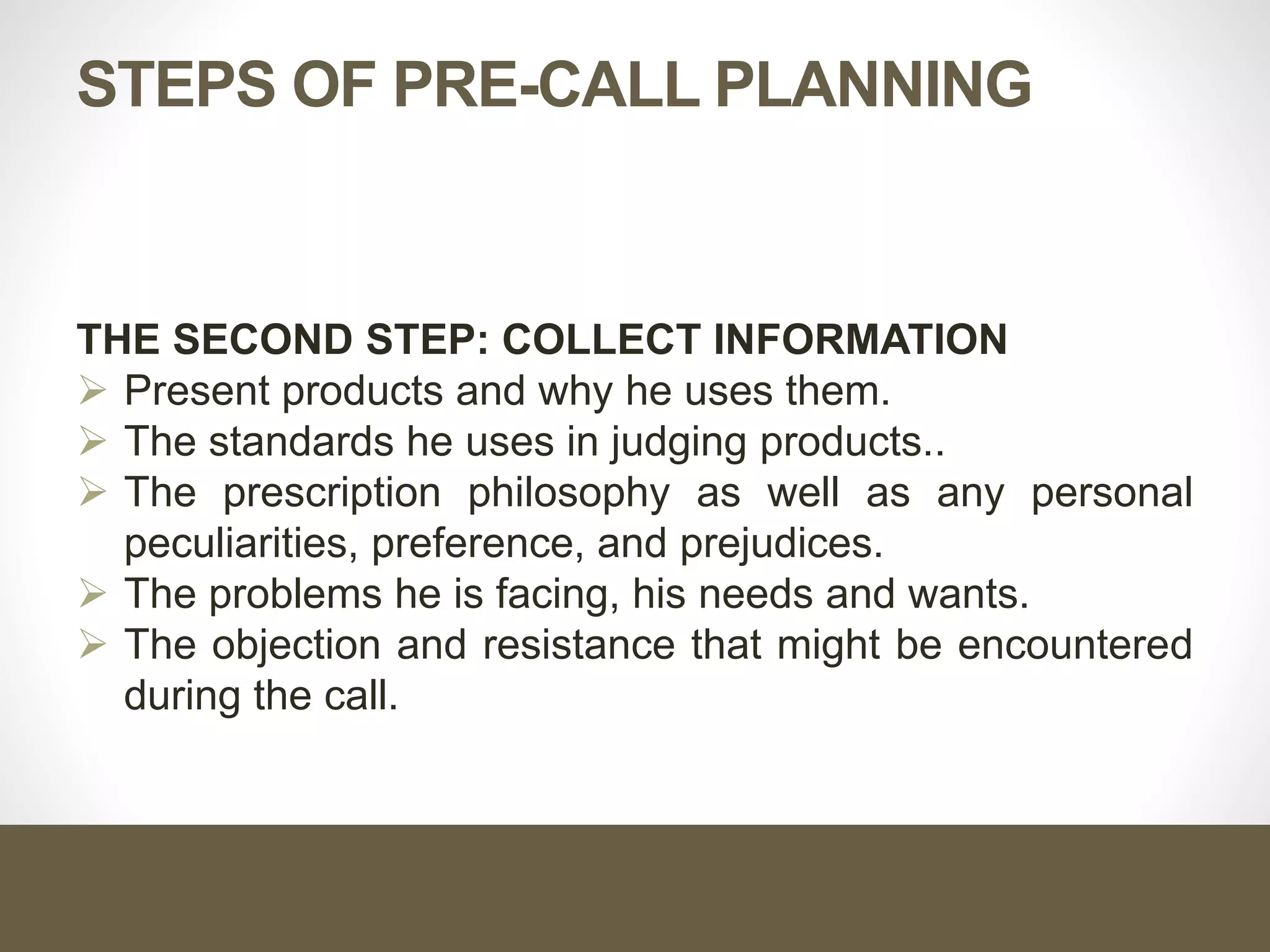 STEPS OF PRE-CALL PLANNING
THE SECOND STEP: COLLECT INFORMATION
 Present products and why he uses them.
 The standards he uses in judging products..
 The prescription philosophy as well as any personal
peculiarities, preference, and prejudices.
 The problems he is facing, his needs and wants.
 The objection and resistance that might be encountered
during the call.
 