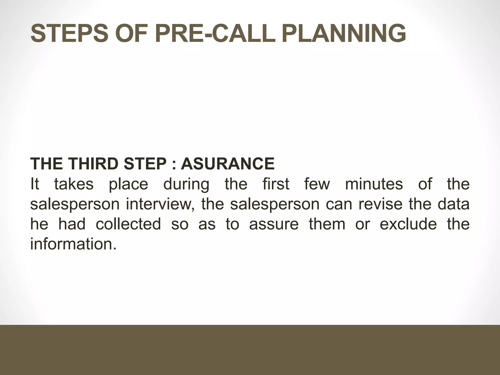 STEPS OF PRE-CALL PLANNING
THE THIRD STEP : ASURANCE
It takes place during the first few minutes of the
salesperson interview, the salesperson can revise the data
he had collected so as to assure them or exclude the
information.
 