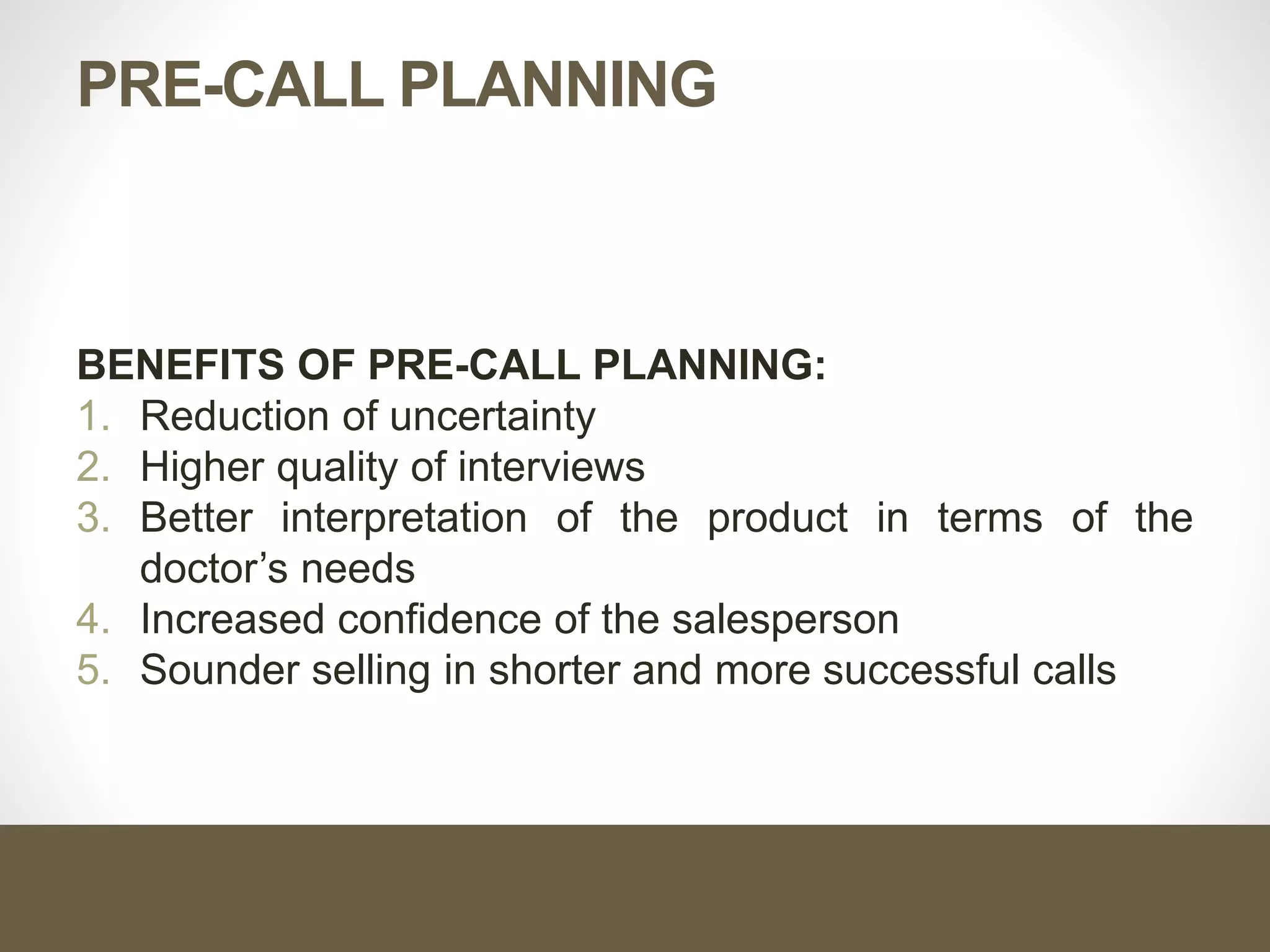 PRE-CALL PLANNING
BENEFITS OF PRE-CALL PLANNING:
1. Reduction of uncertainty
2. Higher quality of interviews
3. Better interpretation of the product in terms of the
doctor’s needs
4. Increased confidence of the salesperson
5. Sounder selling in shorter and more successful calls
 
