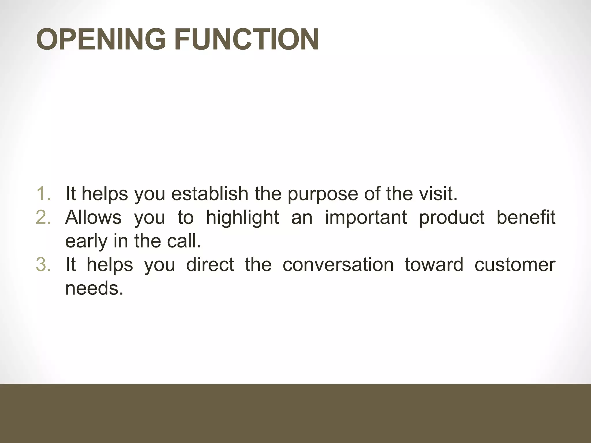 OPENING FUNCTION
1. It helps you establish the purpose of the visit.
2. Allows you to highlight an important product benefit
early in the call.
3. It helps you direct the conversation toward customer
needs.
 