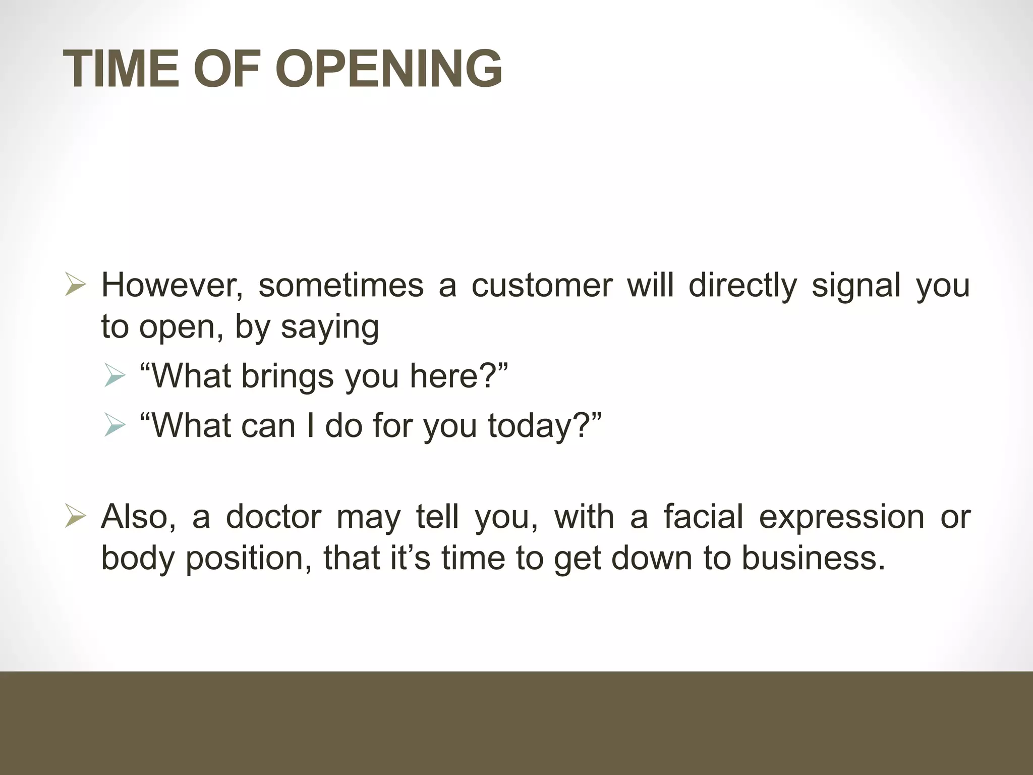 TIME OF OPENING
 However, sometimes a customer will directly signal you
to open, by saying
 “What brings you here?”
 “What can I do for you today?”
 Also, a doctor may tell you, with a facial expression or
body position, that it’s time to get down to business.
 