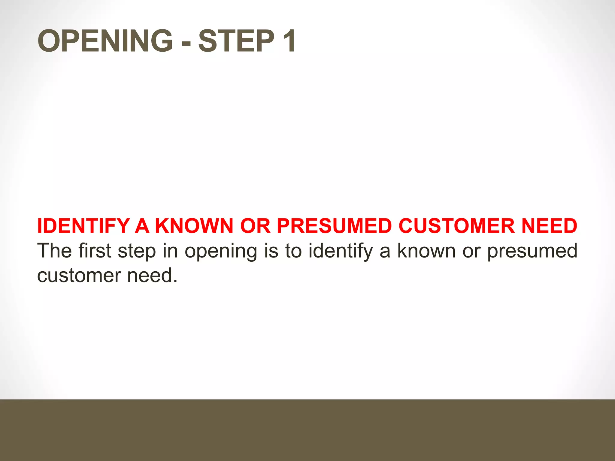OPENING - STEP 1
IDENTIFY A KNOWN OR PRESUMED CUSTOMER NEED
The first step in opening is to identify a known or presumed
customer need.
 