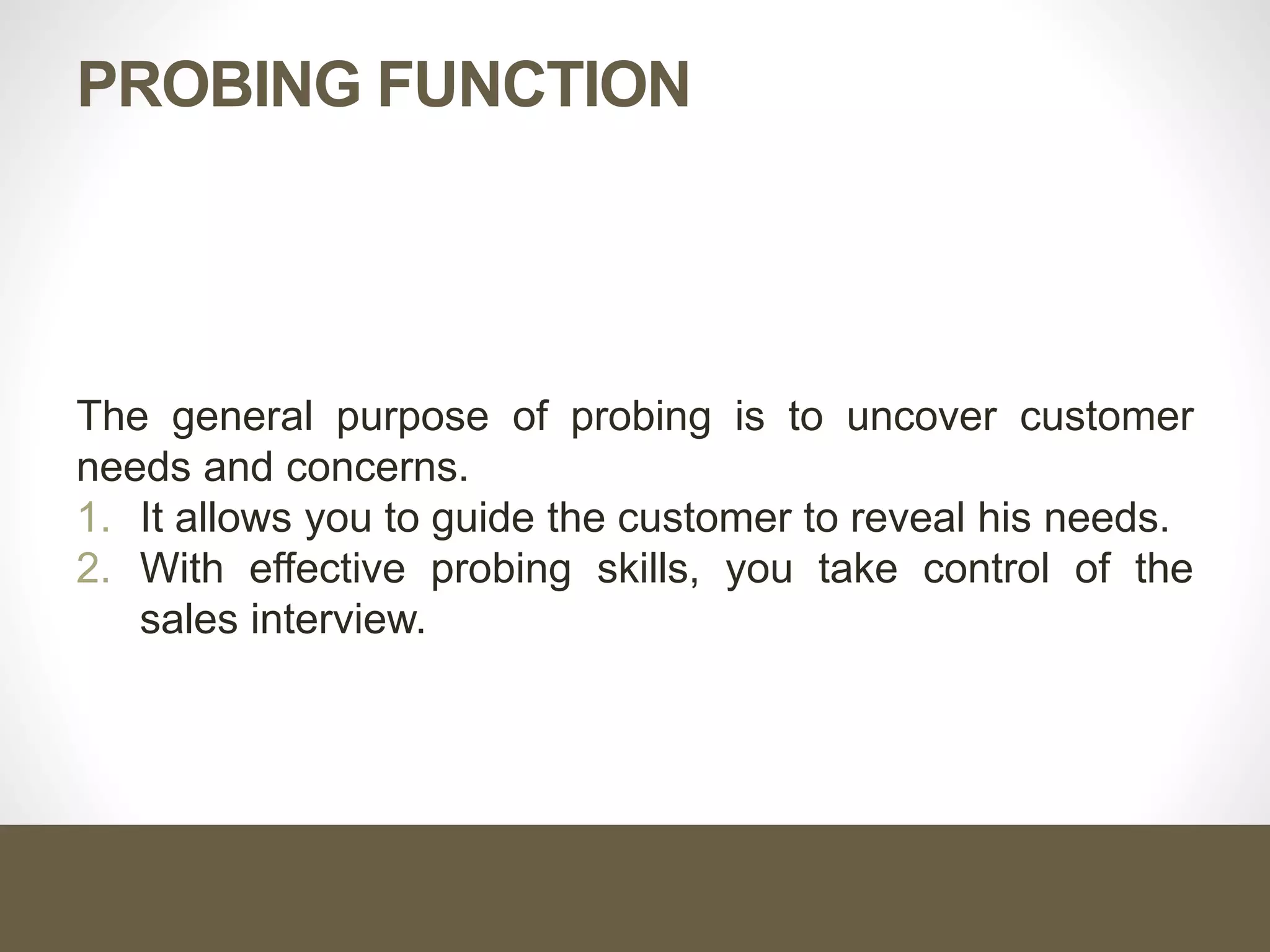 PROBING FUNCTION
The general purpose of probing is to uncover customer
needs and concerns.
1. It allows you to guide the customer to reveal his needs.
2. With effective probing skills, you take control of the
sales interview.
 