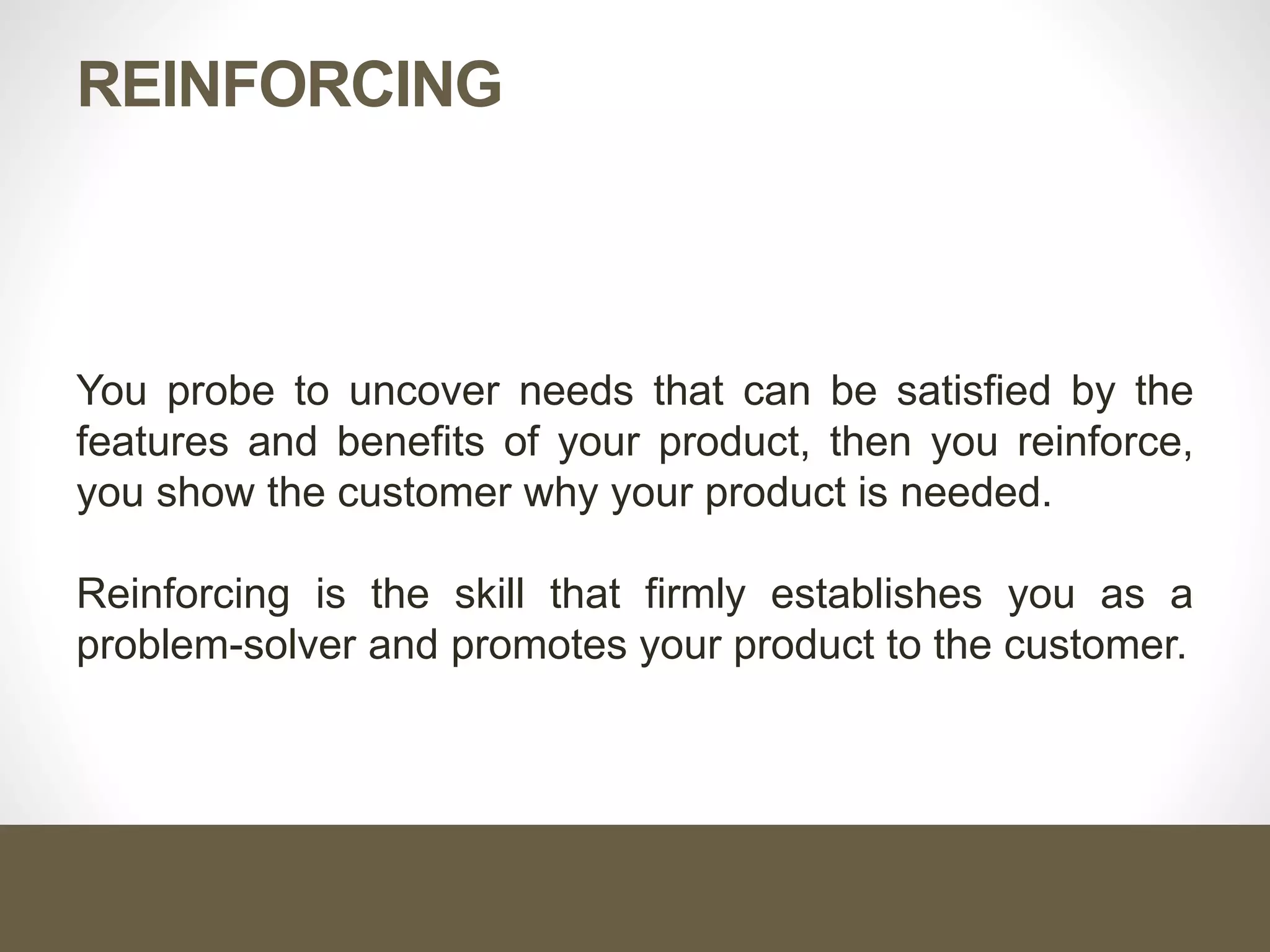 REINFORCING
You probe to uncover needs that can be satisfied by the
features and benefits of your product, then you reinforce,
you show the customer why your product is needed.
Reinforcing is the skill that firmly establishes you as a
problem-solver and promotes your product to the customer.
 