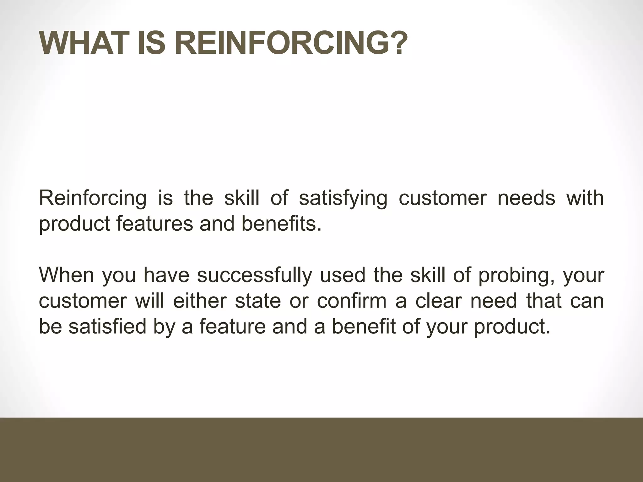 WHAT IS REINFORCING?
Reinforcing is the skill of satisfying customer needs with
product features and benefits.
When you have successfully used the skill of probing, your
customer will either state or confirm a clear need that can
be satisfied by a feature and a benefit of your product.
 