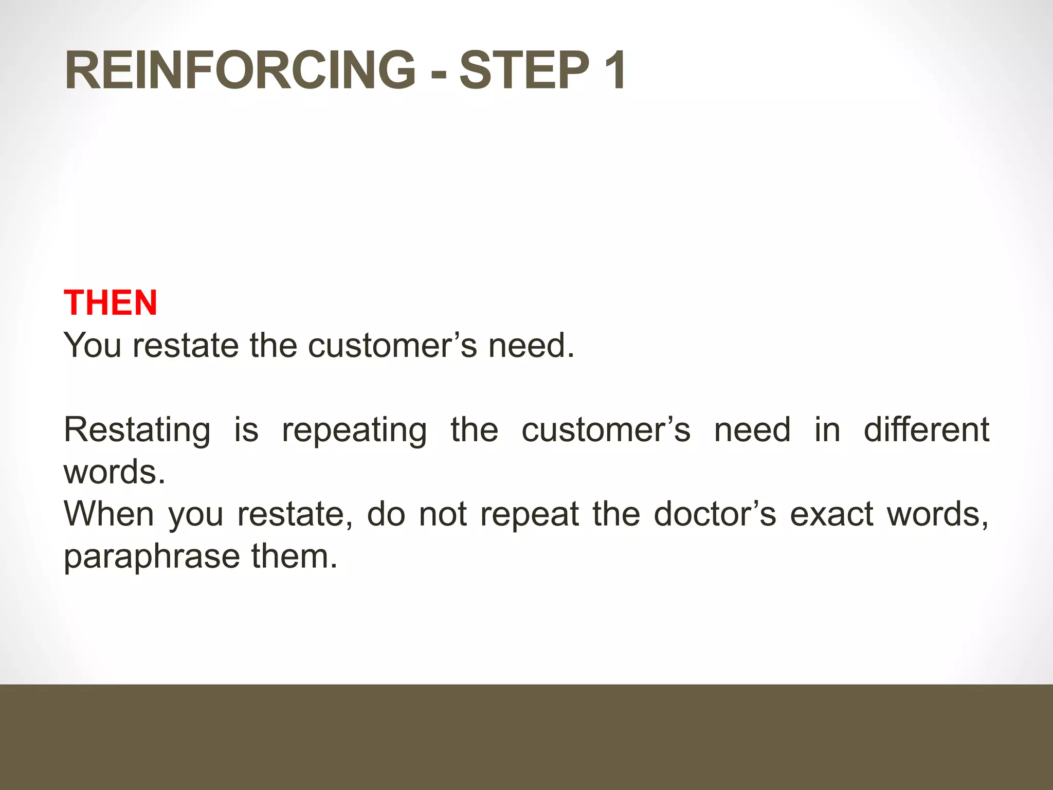 REINFORCING - STEP 1
THEN
You restate the customer’s need.
Restating is repeating the customer’s need in different
words.
When you restate, do not repeat the doctor’s exact words,
paraphrase them.
 