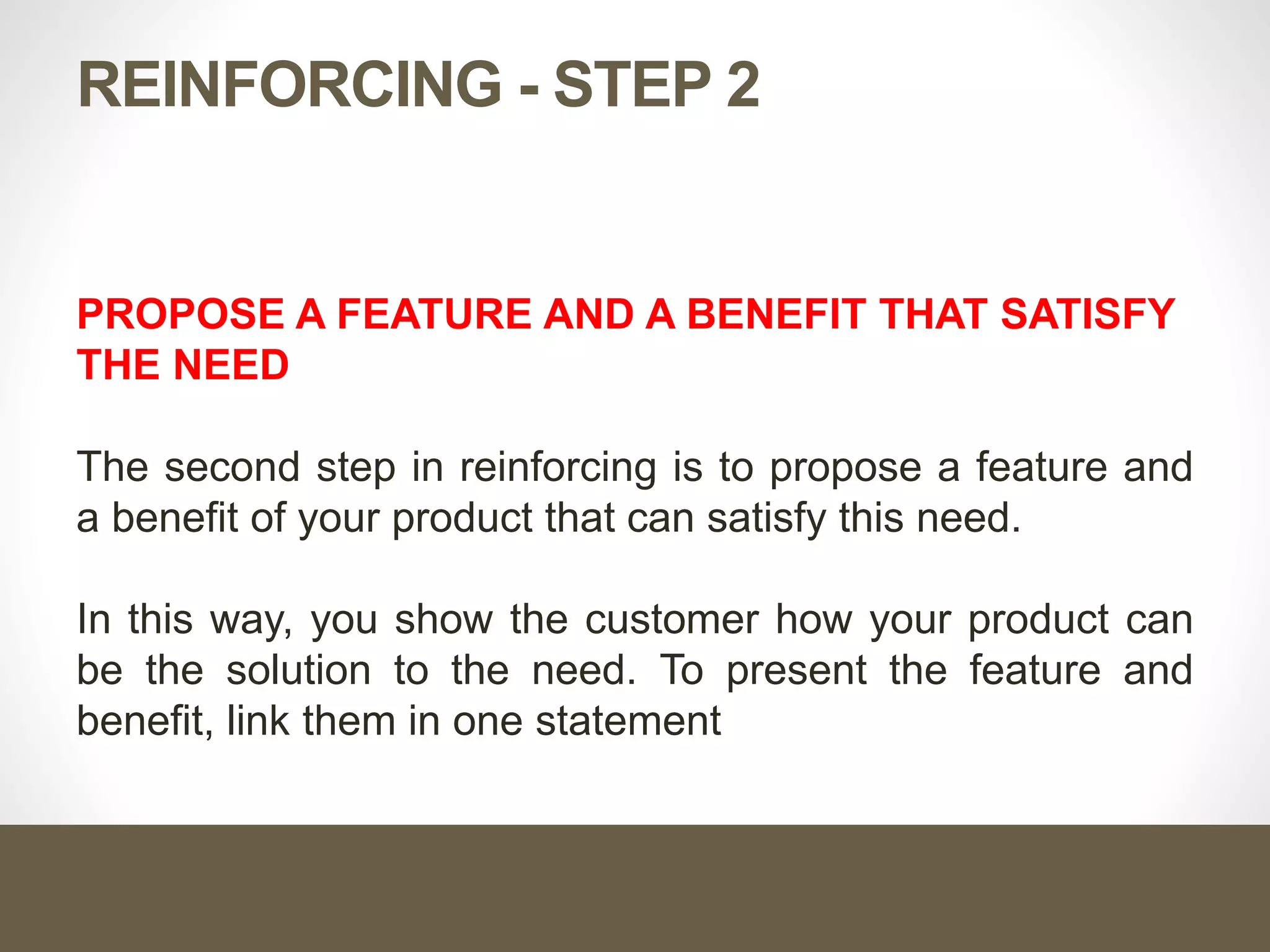 REINFORCING - STEP 2
PROPOSE A FEATURE AND A BENEFIT THAT SATISFY
THE NEED
The second step in reinforcing is to propose a feature and
a benefit of your product that can satisfy this need.
In this way, you show the customer how your product can
be the solution to the need. To present the feature and
benefit, link them in one statement
 