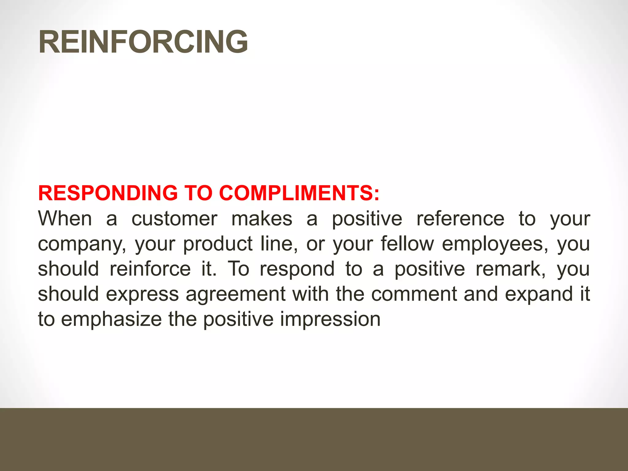 REINFORCING
RESPONDING TO COMPLIMENTS:
When a customer makes a positive reference to your
company, your product line, or your fellow employees, you
should reinforce it. To respond to a positive remark, you
should express agreement with the comment and expand it
to emphasize the positive impression
 