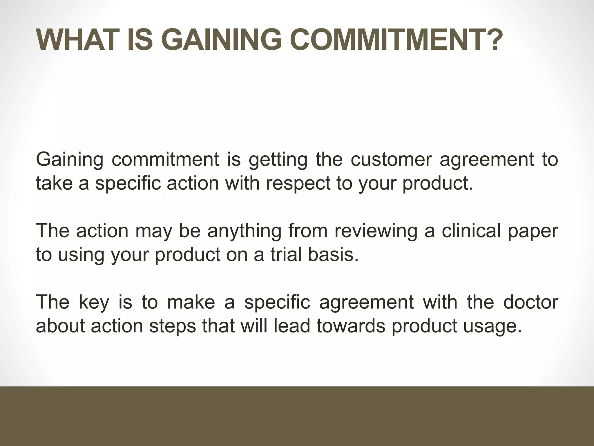 WHAT IS GAINING COMMITMENT?
Gaining commitment is getting the customer agreement to
take a specific action with respect to your product.
The action may be anything from reviewing a clinical paper
to using your product on a trial basis.
The key is to make a specific agreement with the doctor
about action steps that will lead towards product usage.
 