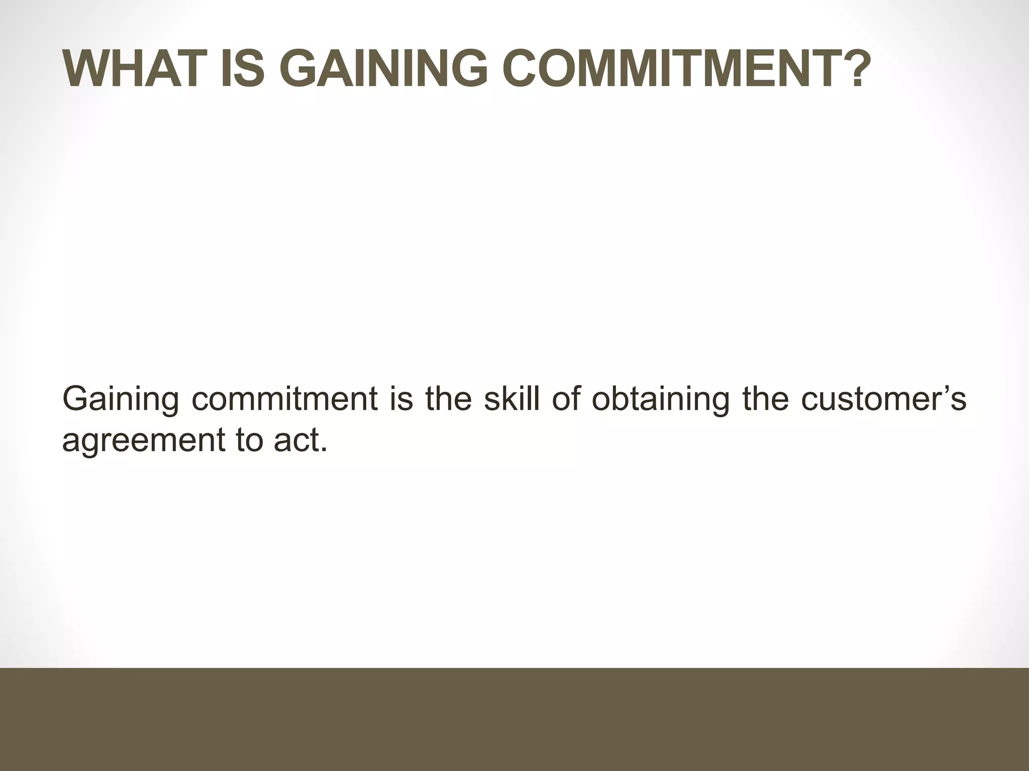 WHAT IS GAINING COMMITMENT?
Gaining commitment is the skill of obtaining the customer’s
agreement to act.
 