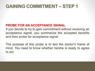 GAINING COMMITMENT – STEP 1
PROBE FOR AN ACCEPTANCE SIGNAL
If you decide to try to gain commitment without receiving an
acceptance signal, you summarize the accepted benefits
and then probe for acceptance signal.
The purpose of this probe is to test the doctor’s frame of
mind. You need to know whether he/she is ready to agree
to act.
 