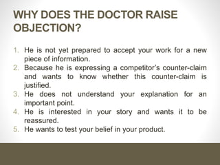 WHY DOES THE DOCTOR RAISE
OBJECTION?
1. He is not yet prepared to accept your work for a new
piece of information.
2. Because he is expressing a competitor’s counter-claim
and wants to know whether this counter-claim is
justified.
3. He does not understand your explanation for an
important point.
4. He is interested in your story and wants it to be
reassured.
5. He wants to test your belief in your product.
 
