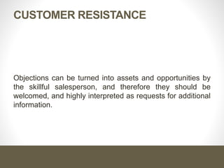 CUSTOMER RESISTANCE
Objections can be turned into assets and opportunities by
the skillful salesperson, and therefore they should be
welcomed, and highly interpreted as requests for additional
information.
 