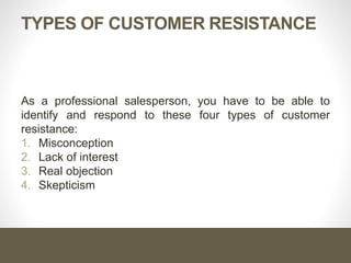 TYPES OF CUSTOMER RESISTANCE
As a professional salesperson, you have to be able to
identify and respond to these four types of customer
resistance:
1. Misconception
2. Lack of interest
3. Real objection
4. Skepticism
 
