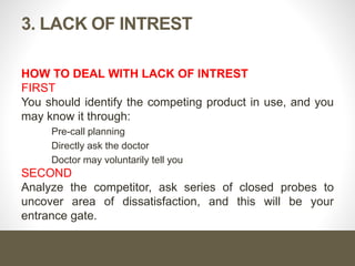 3. LACK OF INTREST
HOW TO DEAL WITH LACK OF INTREST
FIRST
You should identify the competing product in use, and you
may know it through:
Pre-call planning
Directly ask the doctor
Doctor may voluntarily tell you
SECOND
Analyze the competitor, ask series of closed probes to
uncover area of dissatisfaction, and this will be your
entrance gate.
 