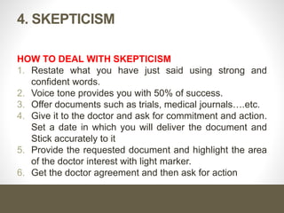 4. SKEPTICISM
HOW TO DEAL WITH SKEPTICISM
1. Restate what you have just said using strong and
confident words.
2. Voice tone provides you with 50% of success.
3. Offer documents such as trials, medical journals….etc.
4. Give it to the doctor and ask for commitment and action.
Set a date in which you will deliver the document and
Stick accurately to it
5. Provide the requested document and highlight the area
of the doctor interest with light marker.
6. Get the doctor agreement and then ask for action
 