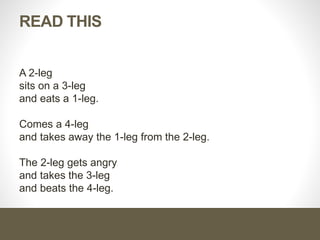 READ THIS
A 2-leg
sits on a 3-leg
and eats a 1-leg.
Comes a 4-leg
and takes away the 1-leg from the 2-leg.
The 2-leg gets angry
and takes the 3-leg
and beats the 4-leg.
 