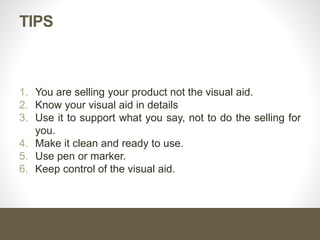 TIPS
1. You are selling your product not the visual aid.
2. Know your visual aid in details
3. Use it to support what you say, not to do the selling for
you.
4. Make it clean and ready to use.
5. Use pen or marker.
6. Keep control of the visual aid.
 