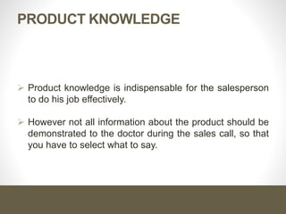 PRODUCT KNOWLEDGE
 Product knowledge is indispensable for the salesperson
to do his job effectively.
 However not all information about the product should be
demonstrated to the doctor during the sales call, so that
you have to select what to say.
 