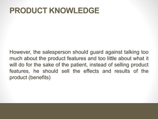PRODUCT KNOWLEDGE
However, the salesperson should guard against talking too
much about the product features and too little about what it
will do for the sake of the patient, instead of selling product
features, he should sell the effects and results of the
product (benefits)
 
