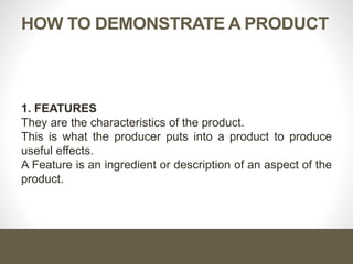 HOW TO DEMONSTRATE A PRODUCT
1. FEATURES
They are the characteristics of the product.
This is what the producer puts into a product to produce
useful effects.
A Feature is an ingredient or description of an aspect of the
product.
 