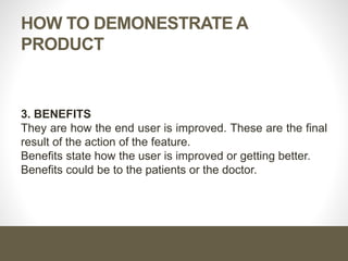 HOW TO DEMONESTRATE A
PRODUCT
3. BENEFITS
They are how the end user is improved. These are the final
result of the action of the feature.
Benefits state how the user is improved or getting better.
Benefits could be to the patients or the doctor.
 