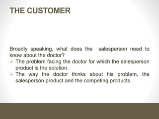 THE CUSTOMER
Broadly speaking, what does the salesperson need to
know about the doctor?
 The problem facing the doctor for which the salesperson
product is the solution.
 The way the doctor thinks about his problem, the
salesperson product and the competing products.
 