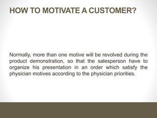 HOW TO MOTIVATE A CUSTOMER?
Normally, more than one motive will be revolved during the
product demonstration, so that the salesperson have to
organize his presentation in an order which satisfy the
physician motives according to the physician priorities.
 