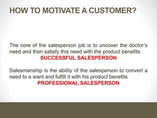 HOW TO MOTIVATE A CUSTOMER?
The core of the salesperson job is to uncover the doctor’s
need and then satisfy this need with the product benefits
SUCCESSFUL SALESPERSON
Salesmanship is the ability of the salesperson to convert a
need to a want and fulfill it with his product benefits
PROFESSIONAL SALESPERSON
 