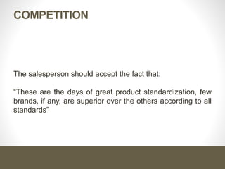 COMPETITION
The salesperson should accept the fact that:
“These are the days of great product standardization, few
brands, if any, are superior over the others according to all
standards”
 