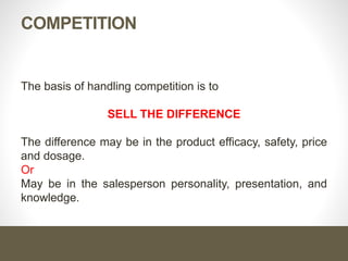 COMPETITION
The basis of handling competition is to
SELL THE DIFFERENCE
The difference may be in the product efficacy, safety, price
and dosage.
Or
May be in the salesperson personality, presentation, and
knowledge.
 