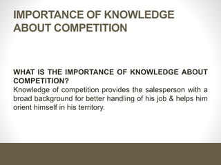IMPORTANCE OF KNOWLEDGE
ABOUT COMPETITION
WHAT IS THE IMPORTANCE OF KNOWLEDGE ABOUT
COMPETITION?
Knowledge of competition provides the salesperson with a
broad background for better handling of his job & helps him
orient himself in his territory.
 