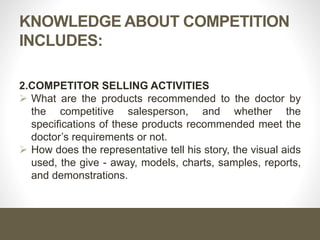 KNOWLEDGE ABOUT COMPETITION
INCLUDES:
2.COMPETITOR SELLING ACTIVITIES
 What are the products recommended to the doctor by
the competitive salesperson, and whether the
specifications of these products recommended meet the
doctor’s requirements or not.
 How does the representative tell his story, the visual aids
used, the give - away, models, charts, samples, reports,
and demonstrations.
 