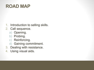 ROAD MAP
1. Introduction to selling skills.
2. Call sequence.
a) Opening.
b) Probing.
c) Reinforcing.
d) Gaining commitment.
3. Dealing with resistance.
4. Using visual aids.
 