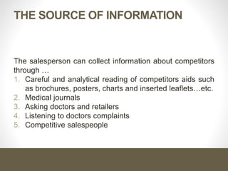 THE SOURCE OF INFORMATION
The salesperson can collect information about competitors
through …
1. Careful and analytical reading of competitors aids such
as brochures, posters, charts and inserted leaflets…etc.
2. Medical journals
3. Asking doctors and retailers
4. Listening to doctors complaints
5. Competitive salespeople
 