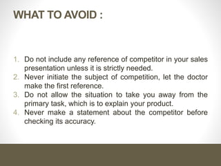 WHAT TO AVOID :
1. Do not include any reference of competitor in your sales
presentation unless it is strictly needed.
2. Never initiate the subject of competition, let the doctor
make the first reference.
3. Do not allow the situation to take you away from the
primary task, which is to explain your product.
4. Never make a statement about the competitor before
checking its accuracy.
 
