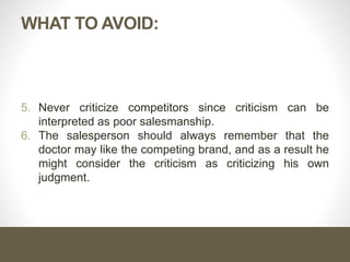 WHAT TO AVOID:
5. Never criticize competitors since criticism can be
interpreted as poor salesmanship.
6. The salesperson should always remember that the
doctor may like the competing brand, and as a result he
might consider the criticism as criticizing his own
judgment.
 