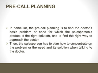 PRE-CALL PLANNING
 In particular, the pre-call planning is to find the doctor’s
basic problem or need for which the salesperson’s
product is the right solution, and to find the right way to
approach the doctor.
 Then, the salesperson has to plan how to concentrate on
the problem or the need and its solution when talking to
the doctor.
 