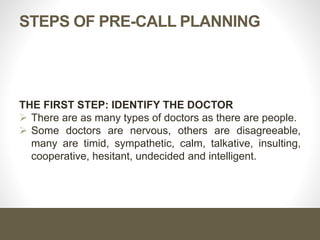 STEPS OF PRE-CALL PLANNING
THE FIRST STEP: IDENTIFY THE DOCTOR
 There are as many types of doctors as there are people.
 Some doctors are nervous, others are disagreeable,
many are timid, sympathetic, calm, talkative, insulting,
cooperative, hesitant, undecided and intelligent.
 