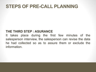 STEPS OF PRE-CALL PLANNING
THE THIRD STEP : ASURANCE
It takes place during the first few minutes of the
salesperson interview, the salesperson can revise the data
he had collected so as to assure them or exclude the
information.
 