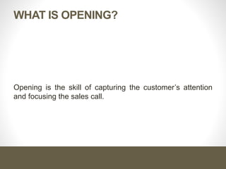 WHAT IS OPENING?
Opening is the skill of capturing the customer’s attention
and focusing the sales call.
 
